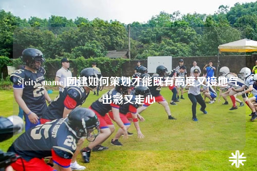 普洱团建如何策划才能既有高度又接地气出彩又走心